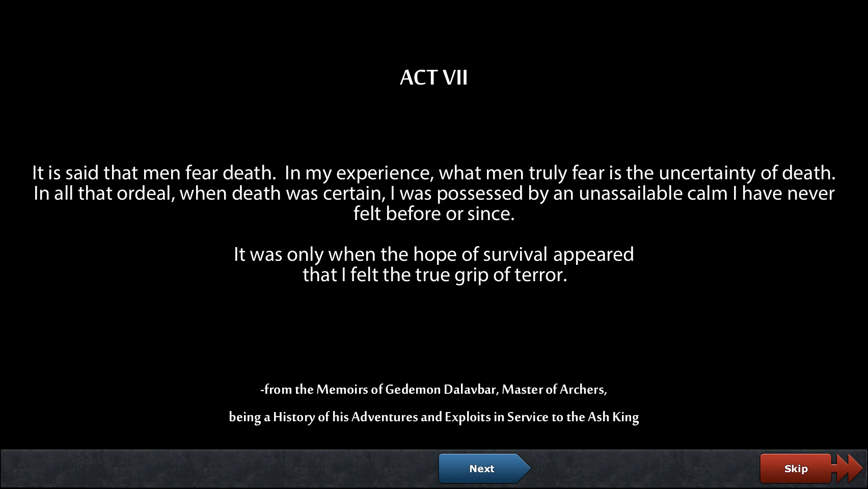 Act VII: It is said that men fear death. In my experience, what men truly fear is the uncertainty of death. In all that ordeal, when death was certain, I was possessed by an unassailable calm I have never felt before or since. It was only when the hope of survival appeared that I felt the true grip of terror. - from the Memoirs of Gedemon Dalavbar, Master of Archers, being a History of his Adventures and Exploits in Service to the Ash King